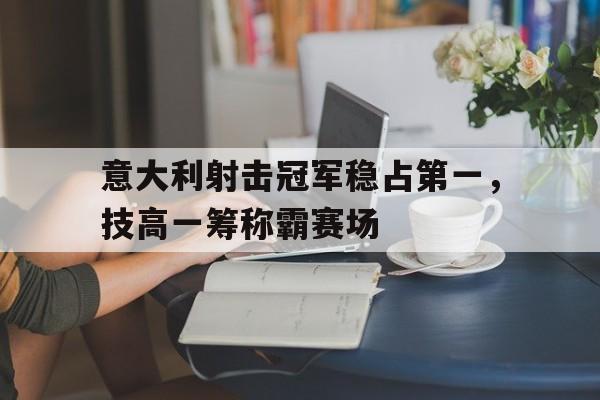 包含意大利射击冠军稳占第一，技高一筹称霸赛场的词条